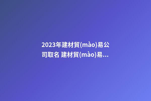 2023年建材貿(mào)易公司取名 建材貿(mào)易公司名稱精選-第1張-公司起名-玄機派